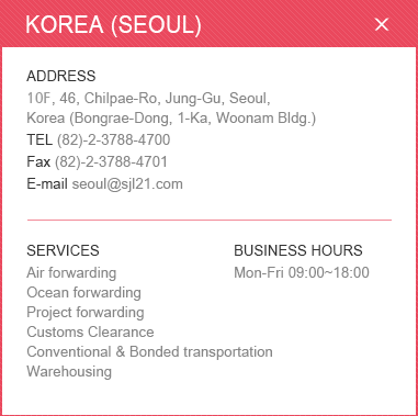 
						<KOREA (SEOUL)>
						ADDRESS: 10F, 46, Chilpae-Ro, Jung-Gu, Seoul, Korea (Bongrae-Dong, 1-Ka, Woonam Bldg.) /
						TEL: (82)-2-3788-4700 / Fax: (82)-2-3788-4701 / E-mail:seoul@sjl21.com /
						SERVICES: Air forwarding, Ocean forwarding, Project forwarding, Customs, Clearance ,Conventional & Bonded transportation ,Warehousing / 
						BUSINESS HOURS: Mon-Fri 09:00~18:00
