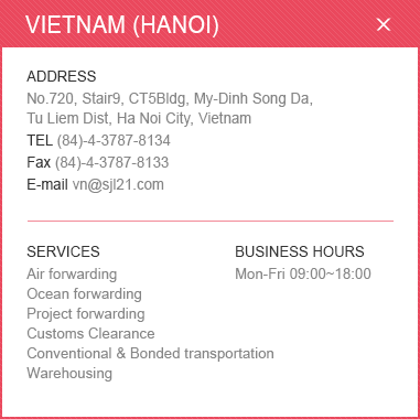 
						<VIETNAM (HANOI)>ADDRESS: No.720, Stair9, CT5Bldg, My-Dinh Song Da, Tu Liem Dist, Ha Noi City, Vietnam / TEL: (84)-4-3787-8134 / Fax: (84)-4-3787-8133 / E-mail: vn@sjl21.com / SERVICES: Air forwarding Ocean forwarding Customs Clearance Conventional & Bonded transportation Warehousing / BUSINESS HOURS: Mon-Fri 09:00~18:00