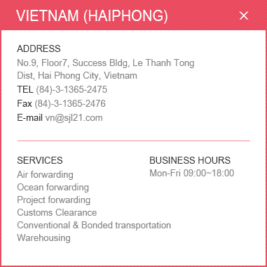 
						<VIETNAM (HAIPHONG)>
						ADDRESS: No.9, Floor7, Success Bldg, Le Thanh Tong Dist, Hai Phong City, Vietnam / 
						TEL: (84)-3-1365-2475 / Fax: (84)-3-1365-2476 / E-mail: vn@sjl21.com / 
						SERVICES: Air forwarding, Ocean forwarding, Project forwarding, Customs Clearance, Conventional & Bonded transportation, Warehousing / BUSINESS HOURS: Mon-Fri 09:00~18:00