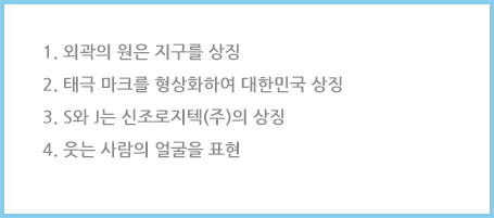 
						1. 외곽의 원은 지구를 상징
						2. 태극 마크를 형상화하여 대한민국 상징
						3. S와 J는 신조로지텍(주)의 상징
						4. 웃는 사람의 얼굴을 표현