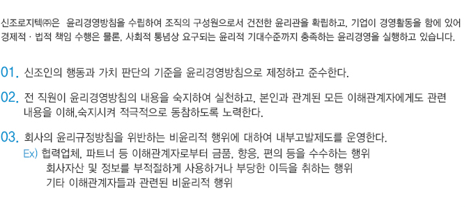 신조로지텍㈜은  윤리경영방침을 수립하여 조직의 구성원으로서 건전한 윤리관을 확립하고, 기업이 경영활동을 함에 있어 
						경제적·법적 책임 수행은 물론, 사회적 통념상 요구되는 윤리적 기대수준까지 충족하는 윤리경영을 실행하고 있습니다.

						01. 신조인의 행동과 가치 판단의 기준을 윤리경영방침으로 제정하고 준수한다.
						02. 전 직원이 윤리경영방침의 내용을 숙지하여 실천하고, 본인과 관계된 모든 이해관계자에게도 관련 
							  내용을 이해,숙지시켜 적극적으로 동참하도록 노력한다. 
						03. 회사의 윤리규정방침을 위반하는 비윤리적 행위에 대하여 내부고발제도를 운영한다.
						  Ex) 협력업체, 파트너 등 이해관계자로부터 금품, 향응, 편의 등을 수수하는 행위
								회사자산 및 정보를 부적절하게 사용하거나 부당한 이득을 취하는 행위
								기타 이해관계자들과 관련된 비윤리적 행위