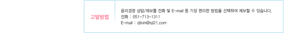 
					고발방법: 윤리경영 상담/제보를 전화 및 E-mail 등 가장 편리한 방법을 선택하여 제보할 수 있습니다.
					전화 : 051-713-1311   
					E-mail : djkim@sjl21.com