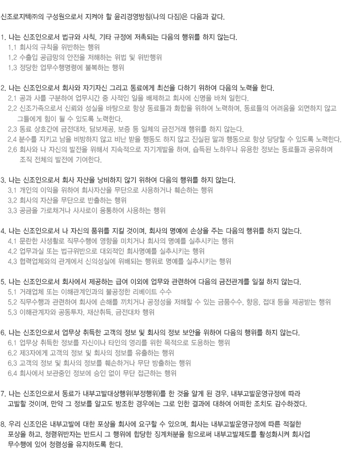 신조로지텍㈜의 구성원으로서 지켜야 할 윤리경영방침(나의 다짐)은 다음과 같다.

						1. 나는 신조인으로서 법규와 사칙, 기타 규정에 저촉되는 다음의 행위를 하지 않는다.
						   1.1 회사의 규칙을 위반하는 행위
						   1.2 수출입 공급망의 안전을 저해하는 위법 및 위반행위
						   1.3 정당한 업무수행명령에 불복하는 행위

						2. 나는 신조인으로서 회사와 자기자신 그리고 동료에게 최선을 다하기 위하여 다음의 노력을 한다.
						   2.1 공과 사를 구분하여 업무시간 중 사적인 일을 배제하고 회사에 신명을 바쳐 일한다.
						   2.2 신조가족으로서 신뢰와 성실을 바탕으로 항상 동료들과 화합을 위하여 노력하며, 동료들의 어려움을 외면하지 않고
							   그들에게 힘이 될 수 있도록 노력한다.
						   2.3 동료 상호간에 금전대차, 담보제공, 보증 등 일체의 금전거래 행위를 하지 않는다.
						   2.4 분수를 지키고 남을 비방하지 않고 비난 받을 행동도 하지 않고 진실된 말과 행동으로 항상 당당할 수 있도록 노력한다.
						   2.6 회사와 나 자신의 발전을 위해서 지속적으로 자기계발을 하며, 습득된 노하우나 유용한 정보는 동료들과 공유하며 
								조직 전체의 발전에 기여한다.

						3. 나는 신조인으로서 회사 자산을 낭비하지 않기 위하여 다음의 행위를 하지 않는다.
						   3.1 개인의 이익을 위하여 회사자산을 무단으로 사용하거나 훼손하는 행위
						   3.2 회사의 자산을 무단으로 반출하는 행위
						   3.3 공금을 가로채거나 사사로이 융통하여 사용하는 행위

						4. 나는 신조인으로서 나 자신의 품위를 지킬 것이며, 회사의 명예에 손상을 주는 다음의 행위를 하지 않는다.
						   4.1 문란한 사생활로 직무수행에 영향을 미치거나 회사의 명예를 실추시키는 행위
						   4.2 업무과실 또는 법규위반으로 대외적인 회사명예를 실추시키는 행위
						   4.3 협력업체와의 관계에서 신의성실에 위배되는 행위로 명예를 실추시키는 행위

						5. 나는 신조인으로서 회사에서 제공하는 급여 이외에 업무와 관련하여 다음의 금전관계를 일절 하지 않는다.
						   5.1 거래업체 또는 이해관계인과의 불공정한 리베이트 수수
						   5.2 직무수행과 관련하여 회사에 손해를 끼치거나 공정성을 저해할 수 있는 금품수수, 향응, 접대 등을 제공받는 행위
						   5.3 이해관계자와 공동투자, 재산취득, 금전대차 행위

						6. 나는 신조인으로서 업무상 취득한 고객의 정보 및 회사의 정보 보안을 위하여 다음의 행위를 하지 않는다.
						   6.1 업무상 취득한 정보를 자신이나 타인의 영리를 위한 목적으로 도용하는 행위
						   6.2 제3자에게 고객의 정보 및 회사의 정보를 유출하는 행위
						   6.3 고객의 정보 및 회사의 정보를 훼손하거나 무단 방출하는 행위
						   6.4 회사에서 보관중인 정보에 승인 없이 무단 접근하는 행위

						7. 나는 신조인으로서 동료가 내부고발대상행위(부정행위)를 한 것을 알게 된 경우, 내부고발운영규정에 따라 
						   고발할 것이며, 만약 그 정보를 알고도 방조한 경우에는 그로 인한 결과에 대하여 어떠한 조치도 감수하겠다.

						8. 우리 신조인은 내부고발에 대한 포상을 회사에 요구할 수 있으며, 회사는 내부고발운영규정에 따른 적절한 
						   포상을 하고, 청렴위반자는 반드시 그 행위에 합당한 징계처분을 함으로써 내부고발제도를 활성화시켜 회사업
						   무수행에 있어 청렴성을 유지하도록 한다. 