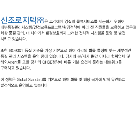 신조로지텍㈜은 고객에게 양질의 물류서비스를 제공하기 위하여, 
					내부품질관리시스템/안전교육프로그램/환경정책에 따라 전 직원들을 교육하고 업무절
					차상 품질 관리, 더 나아가서 환경보호까지 고려한 전사적 시스템을 운영 및 발전 
					시키고 있습니다.

					또한 ISO9001 품질 기준을 가장 기본으로 하여 각각의 화물 특성에 맞는 세부적인 
					품질 관리 시스템을 운영 중에 있습니다. 당사의 본/지사 뿐만 아니라 협력업체 및 
					해외Agent들 또한 당사의 QHSE정책에 따른 기본 요건에 준하는 네트워크를 
					구축하고 있습니다.

					이 정책은 Global Standard를 기본으로 하여 화물 및 해당 국가에 맞게 유연하고 
					발전적으로 운영하고 있습니다.
					