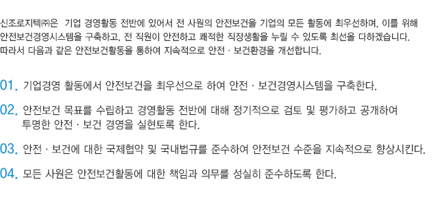 신조로지텍㈜은  기업 경영활동 전반에 있어서 전 사원의 안전보건을 기업의 모든 활동에 최우선하며, 이를 위해 
					안전보건경영시스템을 구축하고, 전 직원이 안전하고 쾌적한 직장생활을 누릴 수 있도록 최선을 다하겠습니다. 
					따라서 다음과 같은 안전보건활동을 통하여 지속적으로 안전·보건환경을 개선합니다.

					01. 기업경영 활동에서 안전보건을 최우선으로 하여 안전·보건경영시스템을 구축한다.
					02. 안전보건 목표를 수립하고 경영활동 전반에 대해 정기적으로 검토 및 평가하고 공개하여 
						  투명한 안전·보건 경영을 실현토록 한다.
					03. 안전·보건에 대한 국제협약 및 국내법규를 준수하여 안전보건 수준을 지속적으로 향상시킨다.
					04. 모든 사원은 안전보건활동에 대한 책임과 의무를 성실히 준수하도록 한다.