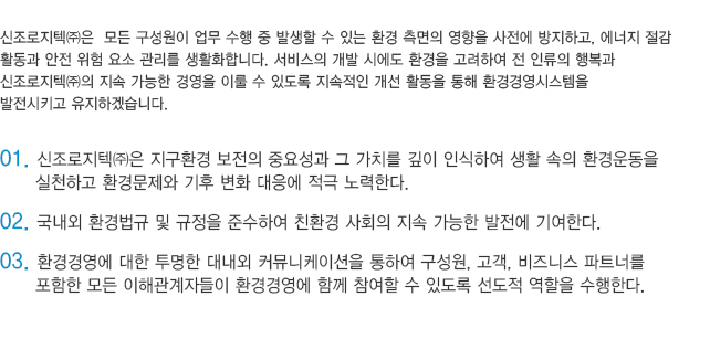 신조로지텍㈜은  모든 구성원이 업무 수행 중 발생할 수 있는 환경 측면의 영향을 사전에 방지하고, 에너지 절감 
					활동과 안전 위험 요소 관리를 생활화합니다. 서비스의 개발 시에도 환경을 고려하여 전 인류의 행복과 
					신조로지텍㈜의 지속 가능한 경영을 이룰 수 있도록 지속적인 개선 활동을 통해 환경경영시스템을 
					발전시키고 유지하겠습니다. 

					01. 신조로지텍㈜은 지구환경 보전의 중요성과 그 가치를 깊이 인식하여 생활 속의 환경운동을 
						  실천하고 환경문제와 기후 변화 대응에 적극 노력한다.
					02. 국내외 환경법규 및 규정을 준수하여 친환경 사회의 지속 가능한 발전에 기여한다.
					03. 환경경영에 대한 투명한 대내외 커뮤니케이션을 통하여 구성원, 고객, 비즈니스 파트너를 
						  포함한 모든 이해관계자들이 환경경영에 함께 참여할 수 있도록 선도적 역할을 수행한다.