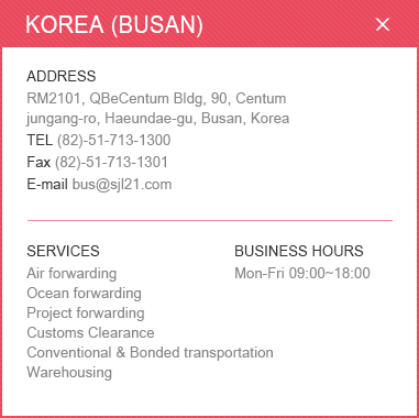 
						<KOREA (BUSAN)>
						ADDRESS: RM2101, QBeCentum Bldg, 90, Centum jungang-ro, Haeundae-gu, Busan, Korea / 
						TEL: (82)-51-713-1300 / Fax: (82)-51-713-1301 / E-mail: bus@sjl21.com / 
						SERVICES: Air forwarding, Ocean forwarding, Project forwarding, Customs Clearance, Conventional & Bonded transportation, Warehousing / BUSINESS HOURS: Mon-Fri 09:00~18:00