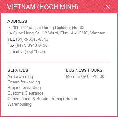 
						<VIETNAM (HOCHIMINH)>
						ADDRESS: R.201, Fl 2nd, Hai Huong Building, No. 33 - Le Quoc Hung St., 12 Ward, Dist., 4 -HCMC, Vietnam / 
						TEL: (84)-8-3943-0346 / Fax: (84)-3-3943-0436 / E-mail: vn@sjl21.com  / 
						SERVICES: Air forwarding, Ocean forwarding, Project forwarding, Customs Clearance, Conventional & Bonded transportation, Warehousing / BUSINESS HOURS: Mon-Fri 09:00~18:00