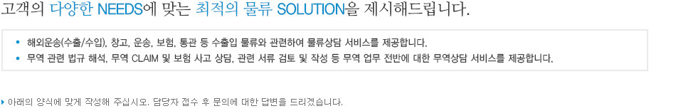 고객의 다양한 NEEDS에 맞는 최적의 물류 SOLUTION을 제시해드립니다. / - 해외운송(수출/수입), 창고, 운송, 보험, 통관 등 수출입 물류와 관련하여 물류상담 서비스를 제공합니다.
					-무역 관련 법규 해석, 무역 CLAIM 및 보험 사고 상담, 관련 서류 검토 및 작성 등 무역 업무 전반에 대한 무역상담 서비스를 제공합니다.  / 아래의 양식에 맞게 작성해 주십시오. 담당자 접수 후 문의에 대한 답변을 드리겠습니다.