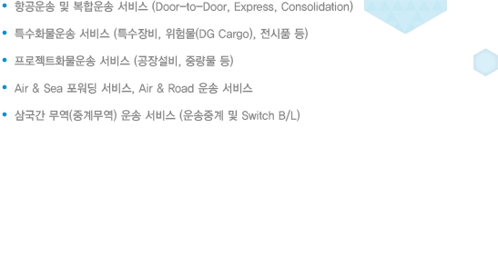 .항공운송 및 복합운송 서비스(Door-to Door, Express, Consolidation)
						.기적예약 및 관련 서류 준비 서비스
						.선적계획통보 및 서류발송 대행 서비스
						.도착지 화물운송 및 이상유무 확인(내륙운송 예약 및 대행)
						.Air & Sea 포워딩 서비스, Air & Road 운송 서비스
						.기타 관련 부대 서비스
						