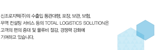 
						신조로지텍(주)의 수출입 통관, 포장, 보관, 보험, 
						무역 컨설팅 서비스 등의 TOTAL LOGISTICS SOLUTION은 
						고객의 편의 증대 및 물류비 절감, 경쟁력 강화에 
						기여하고 있습니다.